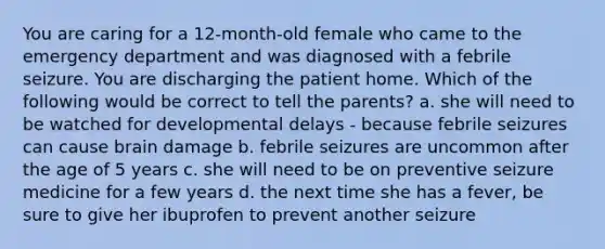 You are caring for a 12-month-old female who came to the emergency department and was diagnosed with a febrile seizure. You are discharging the patient home. Which of the following would be correct to tell the parents? a. she will need to be watched for developmental delays - because febrile seizures can cause brain damage b. febrile seizures are uncommon after the age of 5 years c. she will need to be on preventive seizure medicine for a few years d. the next time she has a fever, be sure to give her ibuprofen to prevent another seizure