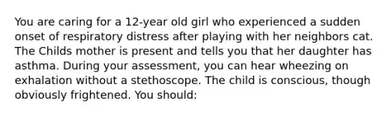 You are caring for a 12-year old girl who experienced a sudden onset of respiratory distress after playing with her neighbors cat. The Childs mother is present and tells you that her daughter has asthma. During your assessment, you can hear wheezing on exhalation without a stethoscope. The child is conscious, though obviously frightened. You should: