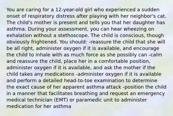 You are caring for a 12-year-old girl who experienced a sudden onset of respiratory distress after playing with her neighbor's cat. The child's mother is present and tells you that her daughter has asthma. During your assessment, you can hear wheezing on exhalation without a stethoscope. The child is conscious, though obviously frightened. You should: -reassure the child that she will be all right, administer oxygen if it is available, and encourage the child to inhale with as much force as she possibly can -calm and reassure the child, place her in a comfortable position, administer oxygen if it is available, and ask the mother if the child takes any medications -administer oxygen if it is available and perform a detailed head-to-toe examination to determine the exact cause of her apparent asthma attack -position the child in a manner that facilitates breathing and request an emergency medical technician (EMT) or paramedic unit to administer medication for her asthma