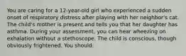 You are caring for a 12-year-old girl who experienced a sudden onset of respiratory distress after playing with her neighbor's cat. The child's mother is present and tells you that her daughter has asthma. During your assessment, you can hear wheezing on exhalation without a stethoscope. The child is conscious, though obviously frightened. You should: