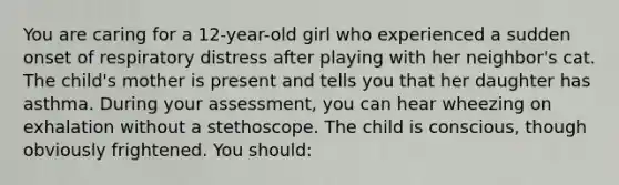 You are caring for a 12-year-old girl who experienced a sudden onset of respiratory distress after playing with her neighbor's cat. The child's mother is present and tells you that her daughter has asthma. During your assessment, you can hear wheezing on exhalation without a stethoscope. The child is conscious, though obviously frightened. You should: