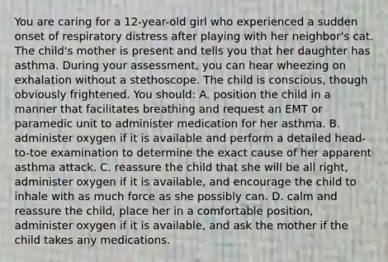 You are caring for a 12-year-old girl who experienced a sudden onset of respiratory distress after playing with her neighbor's cat. The child's mother is present and tells you that her daughter has asthma. During your assessment, you can hear wheezing on exhalation without a stethoscope. The child is conscious, though obviously frightened. You should: A. position the child in a manner that facilitates breathing and request an EMT or paramedic unit to administer medication for her asthma. B. administer oxygen if it is available and perform a detailed head-to-toe examination to determine the exact cause of her apparent asthma attack. C. reassure the child that she will be all right, administer oxygen if it is available, and encourage the child to inhale with as much force as she possibly can. D. calm and reassure the child, place her in a comfortable position, administer oxygen if it is available, and ask the mother if the child takes any medications.