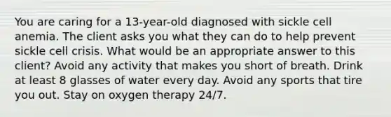 You are caring for a 13-year-old diagnosed with sickle cell anemia. The client asks you what they can do to help prevent sickle cell crisis. What would be an appropriate answer to this client? Avoid any activity that makes you short of breath. Drink at least 8 glasses of water every day. Avoid any sports that tire you out. Stay on oxygen therapy 24/7.