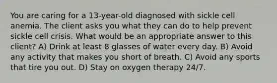 You are caring for a 13-year-old diagnosed with sickle cell anemia. The client asks you what they can do to help prevent sickle cell crisis. What would be an appropriate answer to this client? A) Drink at least 8 glasses of water every day. B) Avoid any activity that makes you short of breath. C) Avoid any sports that tire you out. D) Stay on oxygen therapy 24/7.