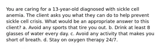 You are caring for a 13-year-old diagnosed with sickle cell anemia. The client asks you what they can do to help prevent sickle cell crisis. What would be an appropriate answer to this client? a. Avoid any sports that tire you out. b. Drink at least 8 glasses of water every day. c. Avoid any activity that makes you short of breath. d. Stay on oxygen therapy 24/7.