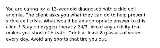 You are caring for a 13-year-old diagnosed with sickle cell anemia. The client asks you what they can do to help prevent sickle cell crisis. What would be an appropriate answer to this client? Stay on oxygen therapy 24/7. Avoid any activity that makes you short of breath. Drink at least 8 glasses of water every day. Avoid any sports that tire you out.