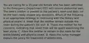 You are caring for a 15-year-old female who has been admitted to the Emergency Department (ED) with severe abdominal pain. The teen's mother is present in the patient's room and does not let the teen really answer any questions. Which of the following is an appropriate strategy in continuing with the history and physical exam? A. Insist that the mother remain outside the room during the patient's ED visit. B. Thank the mother for her concerns, indicating that some time will be spent examining the teen alone. C. Allow the mother to remain in the room for the entire history and physical exam. D. Have the nurse manager explain the policy for treatment of adolescents.