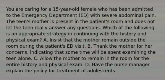 You are caring for a 15-year-old female who has been admitted to the Emergency Department (ED) with severe abdominal pain. The teen's mother is present in the patient's room and does not let the teen really answer any questions. Which of the following is an appropriate strategy in continuing with the history and physical exam? A. Insist that the mother remain outside the room during the patient's ED visit. B. Thank the mother for her concerns, indicating that some time will be spent examining the teen alone. C. Allow the mother to remain in the room for the entire history and physical exam. D. Have the nurse manager explain the policy for treatment of adolescents.