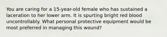 You are caring for a​ 15-year-old female who has sustained a laceration to her lower arm. It is spurting bright red blood uncontrollably. What personal protective equipment would be most preferred in managing this​ wound?