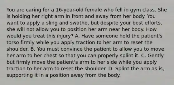 You are caring for a​ 16-year-old female who fell in gym class. She is holding her right arm in front and away from her body. You want to apply a sling and​ swathe, but despite your best​ efforts, she will not allow you to position her arm near her body. How would you treat this​ injury? A. Have someone hold the​ patient's torso firmly while you apply traction to her arm to reset the shoulder. B. You must convince the patient to allow you to move her arm to her chest so that you can properly splint it. C. Gently but firmly move the​ patient's arm to her side while you apply traction to her arm to reset the shoulder. D. Splint the arm as​ is, supporting it in a position away from the body.