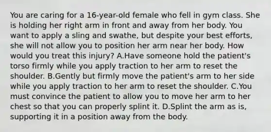 You are caring for a​ 16-year-old female who fell in gym class. She is holding her right arm in front and away from her body. You want to apply a sling and​ swathe, but despite your best​ efforts, she will not allow you to position her arm near her body. How would you treat this​ injury? A.Have someone hold the​ patient's torso firmly while you apply traction to her arm to reset the shoulder. B.Gently but firmly move the​ patient's arm to her side while you apply traction to her arm to reset the shoulder. C.You must convince the patient to allow you to move her arm to her chest so that you can properly splint it. D.Splint the arm as​ is, supporting it in a position away from the body.