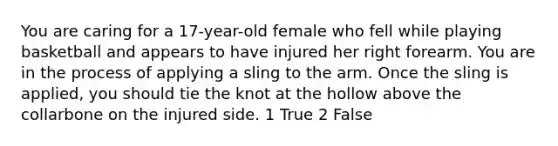 You are caring for a 17-year-old female who fell while playing basketball and appears to have injured her right forearm. You are in the process of applying a sling to the arm. Once the sling is applied, you should tie the knot at the hollow above the collarbone on the injured side. 1 True 2 False