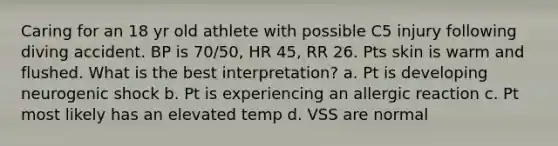 Caring for an 18 yr old athlete with possible C5 injury following diving accident. BP is 70/50, HR 45, RR 26. Pts skin is warm and flushed. What is the best interpretation? a. Pt is developing neurogenic shock b. Pt is experiencing an allergic reaction c. Pt most likely has an elevated temp d. VSS are normal