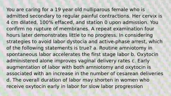 You are caring for a 19 year old nulliparous female who is admitted secondary to regular painful contractions. Her cervix is 4 cm dilated, 100% effaced, and station 0 upon admission. You confirm no rupture of membranes. A repeat examination four hours later demonstrates little to no progress. In considering strategies to avoid labor dystocia and active-phase arrest, which of the following statements is true? a. Routine amniotomy in spontaneous labor accelerates the first stage labor b. Oxytocin administered alone improves vaginal delivery rates c. Early augmentation of labor with both amniotomy and oxytocin is associated with an increase in the number of cesarean deliveries d. The overall duration of labor may shorten in women who receive oxytocin early in labor for slow labor progression