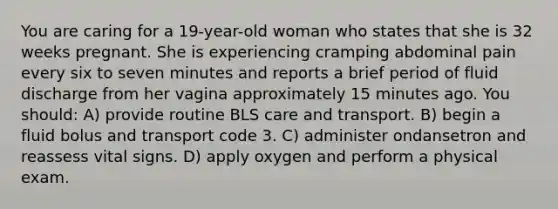 You are caring for a 19-year-old woman who states that she is 32 weeks pregnant. She is experiencing cramping abdominal pain every six to seven minutes and reports a brief period of fluid discharge from her vagina approximately 15 minutes ago. You should: A) provide routine BLS care and transport. B) begin a fluid bolus and transport code 3. C) administer ondansetron and reassess vital signs. D) apply oxygen and perform a physical exam.