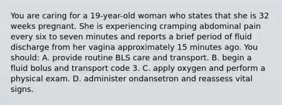 You are caring for a​ 19-year-old woman who states that she is 32 weeks pregnant. She is experiencing cramping abdominal pain every six to seven minutes and reports a brief period of fluid discharge from her vagina approximately 15 minutes ago. You​ should: A. provide routine BLS care and transport. B. begin a fluid bolus and transport code 3. C. apply oxygen and perform a physical exam. D. administer ondansetron and reassess vital signs.