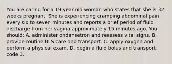 You are caring for a 19-year-old woman who states that she is 32 weeks pregnant. She is experiencing cramping abdominal pain every six to seven minutes and reports a brief period of fluid discharge from her vagina approximately 15 minutes ago. You should: A. administer ondansetron and reassess vital signs. B. provide routine BLS care and transport. C. apply oxygen and perform a physical exam. D. begin a fluid bolus and transport code 3.