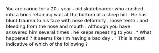 You are caring for a 20 - year - old skateboarder who crashed into a brick retaining wall at the bottom of a steep hill . He has blunt trauma to his face with nose deformity , loose teeth , and bleeding from the nose and mouth . Although you have answered him several times , he keeps repeating to you , " What happened ? It seems like I'm having a bad day . " This is most indicative of which of the following ?