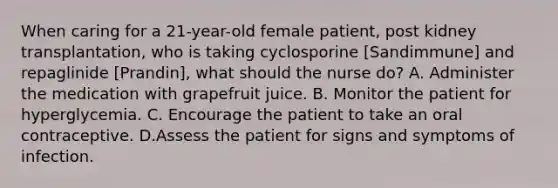 When caring for a 21-year-old female patient, post kidney transplantation, who is taking cyclosporine [Sandimmune] and repaglinide [Prandin], what should the nurse do? A. Administer the medication with grapefruit juice. B. Monitor the patient for hyperglycemia. C. Encourage the patient to take an oral contraceptive. D.Assess the patient for signs and symptoms of infection.