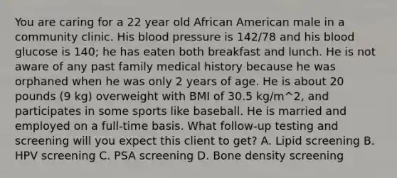 You are caring for a 22 year old African American male in a community clinic. His blood pressure is 142/78 and his blood glucose is 140; he has eaten both breakfast and lunch. He is not aware of any past family medical history because he was orphaned when he was only 2 years of age. He is about 20 pounds (9 kg) overweight with BMI of 30.5 kg/m^2, and participates in some sports like baseball. He is married and employed on a full-time basis. What follow-up testing and screening will you expect this client to get? A. Lipid screening B. HPV screening C. PSA screening D. Bone density screening