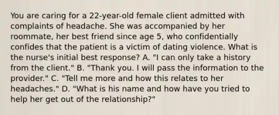 You are caring for a 22-year-old female client admitted with complaints of headache. She was accompanied by her roommate, her best friend since age 5, who confidentially confides that the patient is a victim of dating violence. What is the nurse's initial best response? A. "I can only take a history from the client." B. "Thank you. I will pass the information to the provider." C. "Tell me more and how this relates to her headaches." D. "What is his name and how have you tried to help her get out of the relationship?"