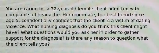 You are caring for a 22-year-old female client admitted with complaints of headache. Her roommate, her best friend since age 5, confidentially confides that the client is a victim of dating violence. What nursing diagnosis do you think this client might have? What questions would you ask her in order to gather support for the diagnosis? Is there any reason to question what the client tells you?