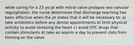 while caring for a 23 yo pt with mitral valve prolapse w/o valvular regurgitation, the nurse determines that discharge teaching has been effective when the pt states that it will be necessary to: a) take antibiotics before any dental appointments b) limit physical activity to avoid stressing the heart c) avoid OTC drugs that contain stimulants d) take an aspirin a day to prevent clots from forming on the valve