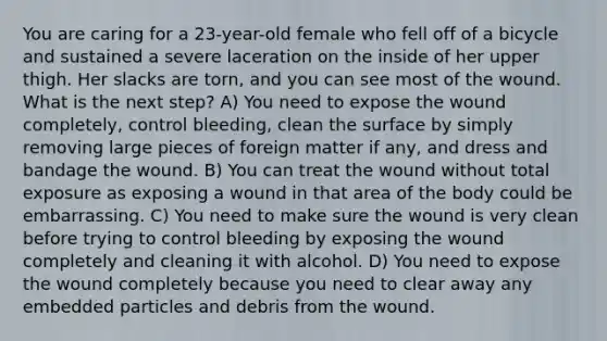 You are caring for a 23-year-old female who fell off of a bicycle and sustained a severe laceration on the inside of her upper thigh. Her slacks are torn, and you can see most of the wound. What is the next step? A) You need to expose the wound completely, control bleeding, clean the surface by simply removing large pieces of foreign matter if any, and dress and bandage the wound. B) You can treat the wound without total exposure as exposing a wound in that area of the body could be embarrassing. C) You need to make sure the wound is very clean before trying to control bleeding by exposing the wound completely and cleaning it with alcohol. D) You need to expose the wound completely because you need to clear away any embedded particles and debris from the wound.