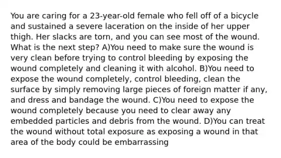 You are caring for a 23-year-old female who fell off of a bicycle and sustained a severe laceration on the inside of her upper thigh. Her slacks are torn, and you can see most of the wound. What is the next step? A)You need to make sure the wound is very clean before trying to control bleeding by exposing the wound completely and cleaning it with alcohol. B)You need to expose the wound completely, control bleeding, clean the surface by simply removing large pieces of foreign matter if any, and dress and bandage the wound. C)You need to expose the wound completely because you need to clear away any embedded particles and debris from the wound. D)You can treat the wound without total exposure as exposing a wound in that area of the body could be embarrassing