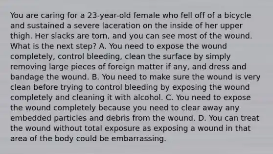 You are caring for a​ 23-year-old female who fell off of a bicycle and sustained a severe laceration on the inside of her upper thigh. Her slacks are​ torn, and you can see most of the wound. What is the next​ step? A. You need to expose the wound​ completely, control​ bleeding, clean the surface by simply removing large pieces of foreign matter if​ any, and dress and bandage the wound. B. You need to make sure the wound is very clean before trying to control bleeding by exposing the wound completely and cleaning it with alcohol. C. You need to expose the wound completely because you need to clear away any embedded particles and debris from the wound. D. You can treat the wound without total exposure as exposing a wound in that area of the body could be embarrassing.