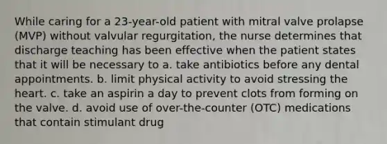 While caring for a 23-year-old patient with mitral valve prolapse (MVP) without valvular regurgitation, the nurse determines that discharge teaching has been effective when the patient states that it will be necessary to a. take antibiotics before any dental appointments. b. limit physical activity to avoid stressing the heart. c. take an aspirin a day to prevent clots from forming on the valve. d. avoid use of over-the-counter (OTC) medications that contain stimulant drug