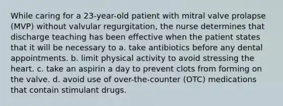 While caring for a 23-year-old patient with mitral valve prolapse (MVP) without valvular regurgitation, the nurse determines that discharge teaching has been effective when the patient states that it will be necessary to a. take antibiotics before any dental appointments. b. limit physical activity to avoid stressing the heart. c. take an aspirin a day to prevent clots from forming on the valve. d. avoid use of over-the-counter (OTC) medications that contain stimulant drugs.