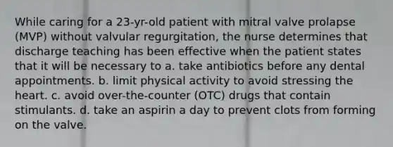 While caring for a 23-yr-old patient with mitral valve prolapse (MVP) without valvular regurgitation, the nurse determines that discharge teaching has been effective when the patient states that it will be necessary to a. take antibiotics before any dental appointments. b. limit physical activity to avoid stressing the heart. c. avoid over-the-counter (OTC) drugs that contain stimulants. d. take an aspirin a day to prevent clots from forming on the valve.