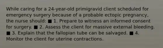 While caring for a 24-year-old primigravid client scheduled for emergency surgery because of a probable ectopic pregnancy, the nurse should: ■ 1. Prepare to witness an informed consent for surgery. ■ 2. Assess the client for massive external bleeding. ■ 3. Explain that the fallopian tube can be salvaged. ■ 4. Monitor the client for uterine contractions.