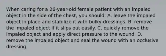 When caring for a​ 26-year-old female patient with an impaled object in the side of the​ chest, you​ should: A. leave the impaled object in place and stabilize it with bulky dressings. B. remove the impaled object if it slips out easily. C. quickly remove the impaled object and apply direct pressure to the wound. D. remove the impaled object and seal the wound with an occlusive dressing.