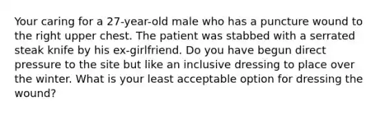 Your caring for a 27-year-old male who has a puncture wound to the right upper chest. The patient was stabbed with a serrated steak knife by his ex-girlfriend. Do you have begun direct pressure to the site but like an inclusive dressing to place over the winter. What is your least acceptable option for dressing the wound?