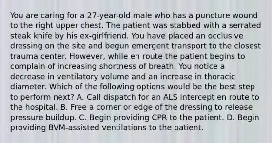 You are caring for a​ 27-year-old male who has a puncture wound to the right upper chest. The patient was stabbed with a serrated steak knife by his​ ex-girlfriend. You have placed an occlusive dressing on the site and begun emergent transport to the closest trauma center.​ However, while en route the patient begins to complain of increasing shortness of breath. You notice a decrease in ventilatory volume and an increase in thoracic diameter. Which of the following options would be the best step to perform​ next? A. Call dispatch for an ALS intercept en route to the hospital. B. Free a corner or edge of the dressing to release pressure buildup. C. Begin providing CPR to the patient. D. Begin providing​ BVM-assisted ventilations to the patient.