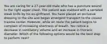 You are caring for a 27-year-old male who has a puncture wound to the right upper chest. The patient was stabbed with a serrated steak knife by his ex-girlfriend. You have placed an occlusive dressing to the site and began emergent transport to the closest trauma center. However, while en route the patient begins to complain of increasing shortness of breath. You notice a decrease in ventilatory volume and an increase in thoracic diameter. Which of the following options would be the best step to perform next?