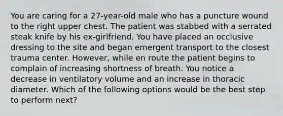 You are caring for a 27-year-old male who has a puncture wound to the right upper chest. The patient was stabbed with a serrated steak knife by his ex-girlfriend. You have placed an occlusive dressing to the site and began emergent transport to the closest trauma center. However, while en route the patient begins to complain of increasing shortness of breath. You notice a decrease in ventilatory volume and an increase in thoracic diameter. Which of the following options would be the best step to perform next?