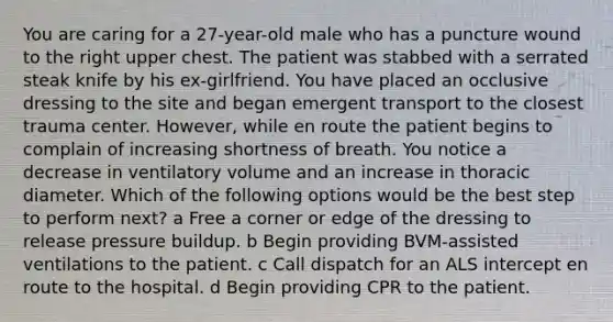 You are caring for a 27-year-old male who has a puncture wound to the right upper chest. The patient was stabbed with a serrated steak knife by his ex-girlfriend. You have placed an occlusive dressing to the site and began emergent transport to the closest trauma center. However, while en route the patient begins to complain of increasing shortness of breath. You notice a decrease in ventilatory volume and an increase in thoracic diameter. Which of the following options would be the best step to perform next? a Free a corner or edge of the dressing to release pressure buildup. b Begin providing BVM-assisted ventilations to the patient. c Call dispatch for an ALS intercept en route to the hospital. d Begin providing CPR to the patient.