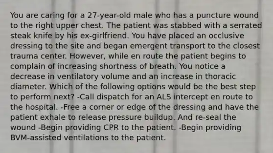 You are caring for a 27-year-old male who has a puncture wound to the right upper chest. The patient was stabbed with a serrated steak knife by his ex-girlfriend. You have placed an occlusive dressing to the site and began emergent transport to the closest trauma center. However, while en route the patient begins to complain of increasing shortness of breath. You notice a decrease in ventilatory volume and an increase in thoracic diameter. Which of the following options would be the best step to perform next? -Call dispatch for an ALS intercept en route to the hospital. -Free a corner or edge of the dressing and have the patient exhale to release pressure buildup. And re-seal the wound -Begin providing CPR to the patient. -Begin providing BVM-assisted ventilations to the patient.