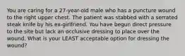 You are caring for a​ 27-year-old male who has a puncture wound to the right upper chest. The patient was stabbed with a serrated steak knife by his​ ex-girlfriend. You have begun direct pressure to the site but lack an occlusive dressing to place over the wound. What is your LEAST acceptable option for dressing the​ wound?