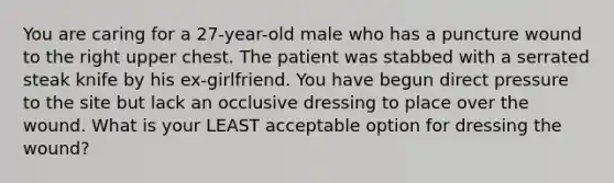 You are caring for a​ 27-year-old male who has a puncture wound to the right upper chest. The patient was stabbed with a serrated steak knife by his​ ex-girlfriend. You have begun direct pressure to the site but lack an occlusive dressing to place over the wound. What is your LEAST acceptable option for dressing the​ wound?