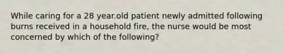 While caring for a 28 year.old patient newly admitted following burns received in a household fire, the nurse would be most concerned by which of the following?