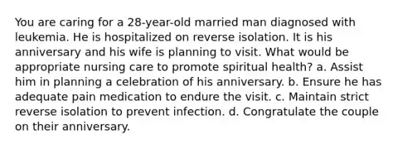 You are caring for a 28-year-old married man diagnosed with leukemia. He is hospitalized on reverse isolation. It is his anniversary and his wife is planning to visit. What would be appropriate nursing care to promote spiritual health? a. Assist him in planning a celebration of his anniversary. b. Ensure he has adequate pain medication to endure the visit. c. Maintain strict reverse isolation to prevent infection. d. Congratulate the couple on their anniversary.