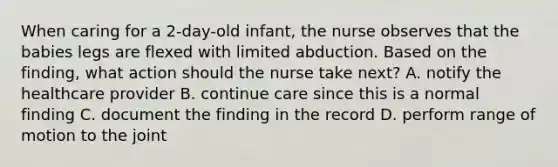 When caring for a 2-day-old infant, the nurse observes that the babies legs are flexed with limited abduction. Based on the finding, what action should the nurse take next? A. notify the healthcare provider B. continue care since this is a normal finding C. document the finding in the record D. perform range of motion to the joint