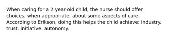 When caring for a 2-year-old child, the nurse should offer choices, when appropriate, about some aspects of care. According to Erikson, doing this helps the child achieve: industry. trust. initiative. autonomy.