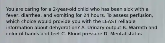 You are caring for a​ 2-year-old child who has been sick with a​ fever, diarrhea, and vomiting for 24 hours. To assess​ perfusion, which choice would provide you with the LEAST reliable information about​ dehydration? A. Urinary output B. Warmth and color of hands and feet C. Blood pressure D. Mental status