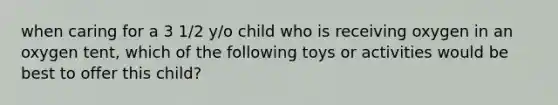 when caring for a 3 1/2 y/o child who is receiving oxygen in an oxygen tent, which of the following toys or activities would be best to offer this child?