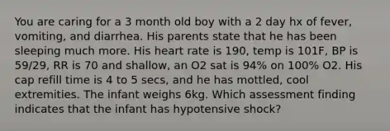 You are caring for a 3 month old boy with a 2 day hx of fever, vomiting, and diarrhea. His parents state that he has been sleeping much more. His heart rate is 190, temp is 101F, BP is 59/29, RR is 70 and shallow, an O2 sat is 94% on 100% O2. His cap refill time is 4 to 5 secs, and he has mottled, cool extremities. The infant weighs 6kg. Which assessment finding indicates that the infant has hypotensive shock?